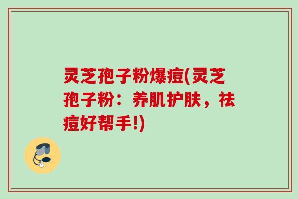 灵芝孢子粉爆痘(灵芝孢子粉:养肌护肤,祛痘好帮手!)
