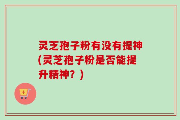灵芝孢子粉有没有提神(灵芝孢子粉是否能提升精神?)