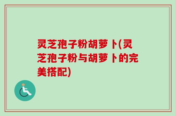 灵芝孢子粉胡萝卜(灵芝孢子粉与胡萝卜的完美搭配)