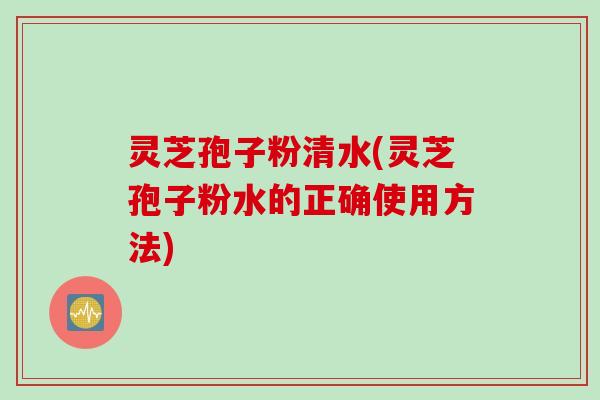 灵芝孢子粉清水(灵芝孢子粉水的正确使用方法)