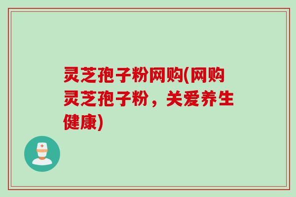 灵芝孢子粉网购(网购灵芝孢子粉,关爱养生健康)