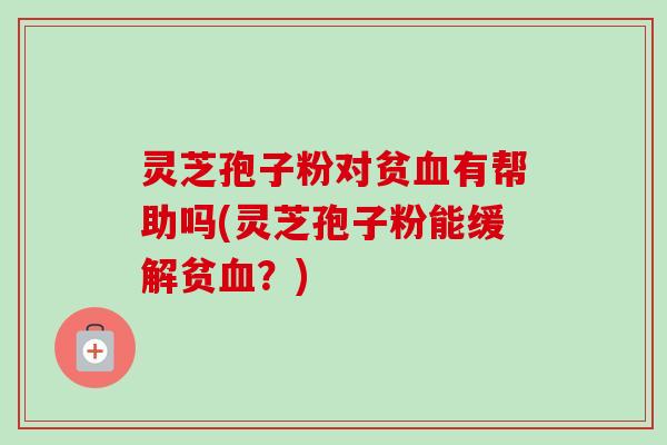 灵芝孢子粉对贫血有帮助吗(灵芝孢子粉能缓解贫血?)