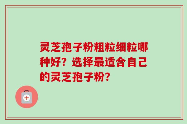 灵芝孢子粉粗粒细粒哪种好?选择最适合自己的灵芝孢子粉?