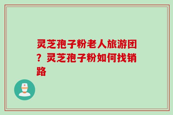 灵芝孢子粉老人旅游团?灵芝孢子粉如何找销路