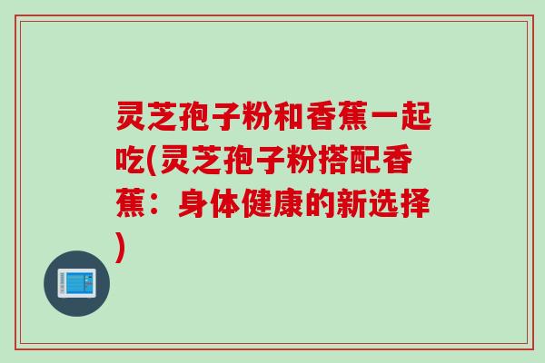 灵芝孢子粉和香蕉一起吃(灵芝孢子粉搭配香蕉:身体健康的新选择) 灵芝孢子粉和香蕉一起吃(灵芝孢子粉搭配香蕉:身体健康的新选择)