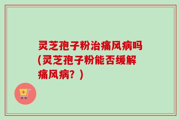 灵芝孢子粉治痛风病吗(灵芝孢子粉能否缓解痛风病?)
