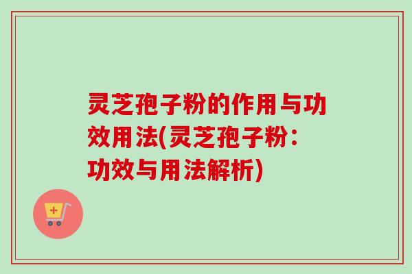 灵芝孢子粉的作用与功效用法(灵芝孢子粉：功效与用法解析)