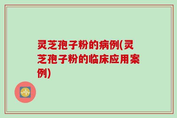 灵芝孢子粉的病例(灵芝孢子粉的临床应用案例)