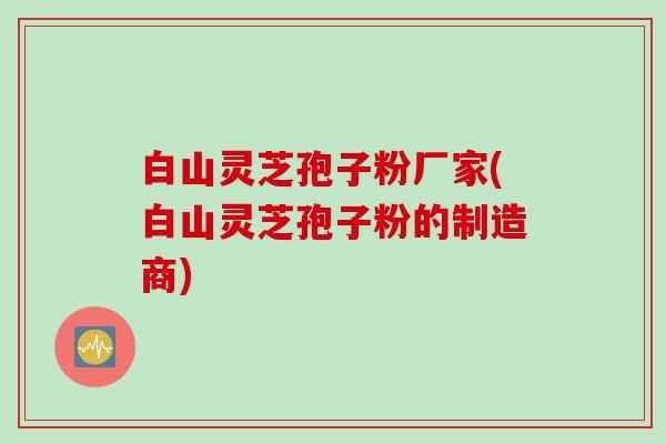 白山灵芝孢子粉厂家(白山灵芝孢子粉的制造商)
