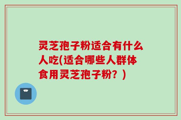 灵芝孢子粉适合有什么人吃(适合哪些人群体食用灵芝孢子粉?)