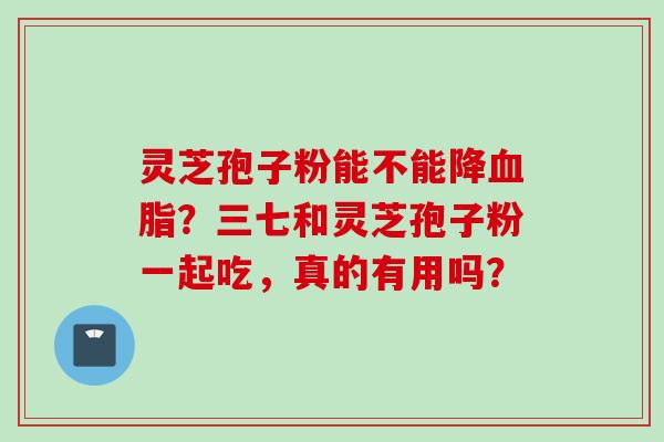 灵芝孢子粉能不能降血脂?三七和灵芝孢子粉一起吃,真的有用吗?