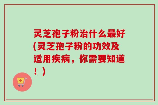 灵芝孢子粉治什么最好(灵芝孢子粉的功效及适用疾病,你需要知道!)