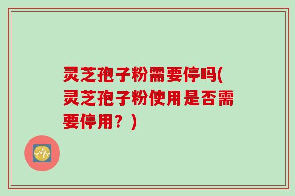 灵芝孢子粉需要停吗(灵芝孢子粉使用是否需要停用?)