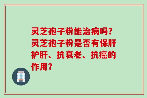 灵芝孢子粉能治病吗?灵芝孢子粉是否有保肝护肝、抗衰老、抗癌的作用?