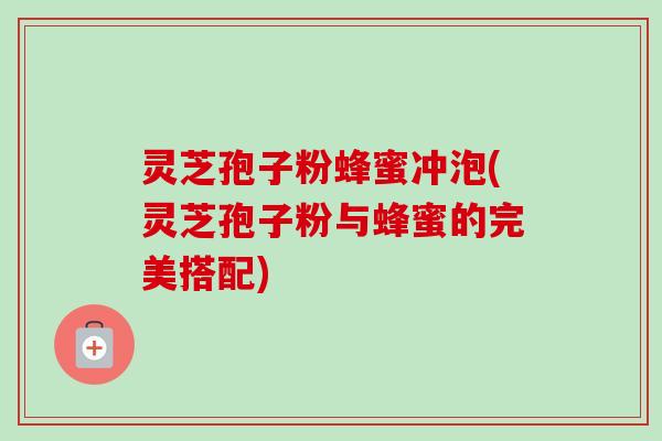 灵芝孢子粉蜂蜜冲泡(灵芝孢子粉与蜂蜜的完美搭配)