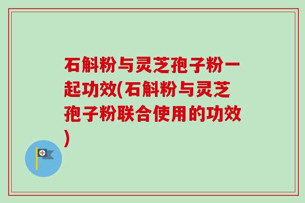 石斛粉与灵芝孢子粉一起功效(石斛粉与灵芝孢子粉联合使用的功效)