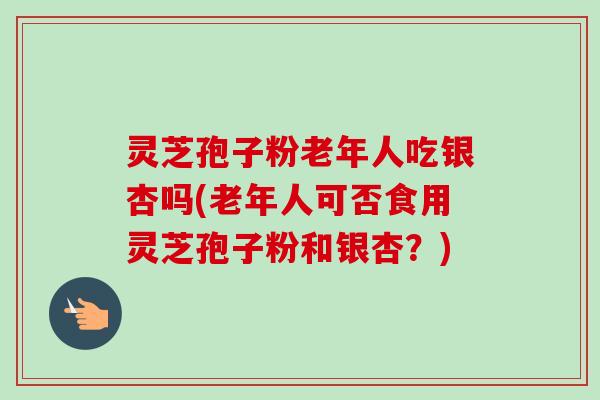 灵芝孢子粉老年人吃银杏吗(老年人可否食用灵芝孢子粉和银杏?)
