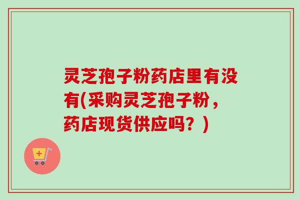 灵芝孢子粉药店里有没有(采购灵芝孢子粉,药店现货供应吗?)