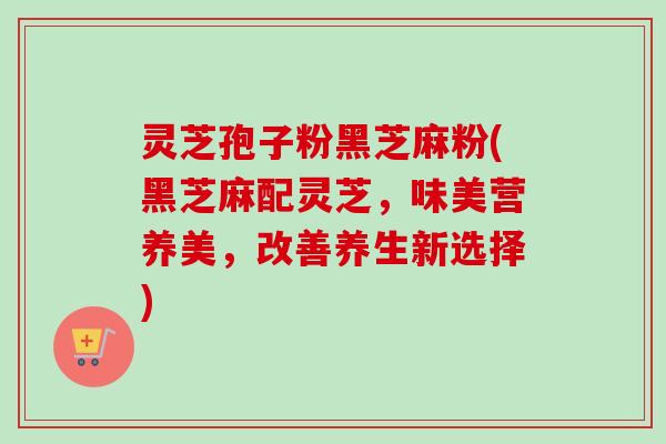 灵芝孢子粉黑芝麻粉(黑芝麻配灵芝,味美营养美,改善养生新选择)