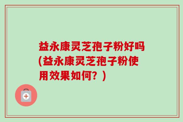 益永康灵芝孢子粉好吗(益永康灵芝孢子粉使用效果如何？)