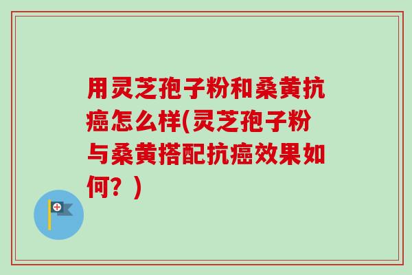 用灵芝孢子粉和桑黄抗癌怎么样(灵芝孢子粉与桑黄搭配抗癌效果如何?)