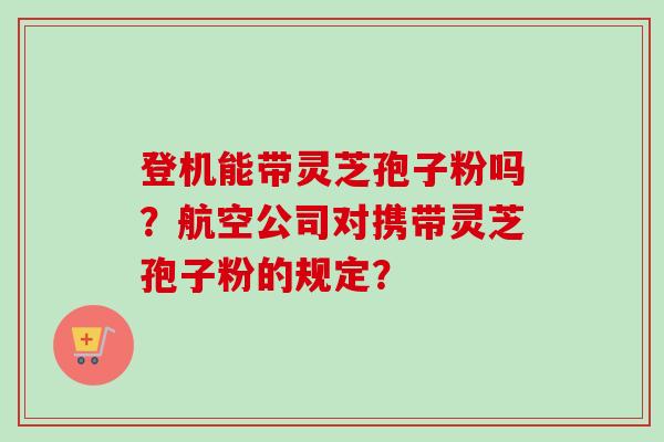 登机能带灵芝孢子粉吗?航空公司对携带灵芝孢子粉的规定? 登机能带灵芝孢子粉吗?航空公司对携带灵芝孢子粉的规定?
