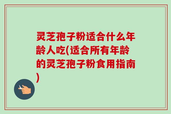 灵芝孢子粉适合什么年龄人吃(适合所有年龄的灵芝孢子粉食用指南)