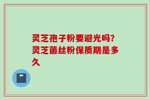 灵芝孢子粉要避光吗?灵芝菌丝粉保质期是多久