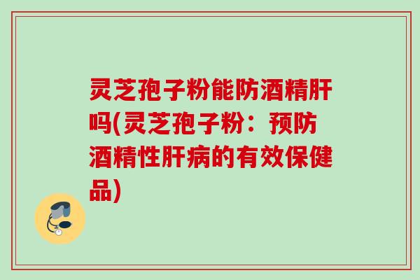 灵芝孢子粉能防酒精肝吗(灵芝孢子粉：预防酒精性肝病的有效保健品)