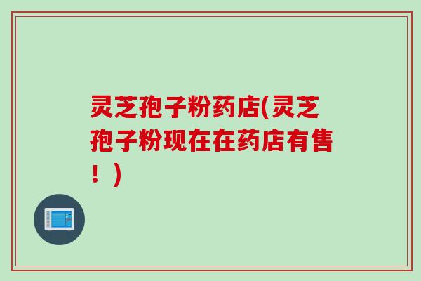 灵芝孢子粉药店(灵芝孢子粉现在在药店有售!)