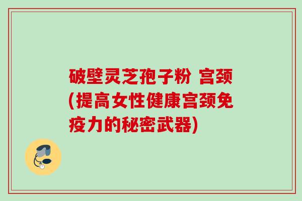 破壁灵芝孢子粉 宫颈(提高女性健康宫颈免疫力的秘密武器)