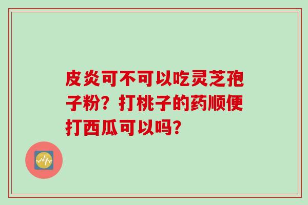 皮炎可不可以吃灵芝孢子粉?打桃子的药顺便打西瓜可以吗? 皮炎可不可以吃灵芝孢子粉?打桃子的药顺便打西瓜可以吗?