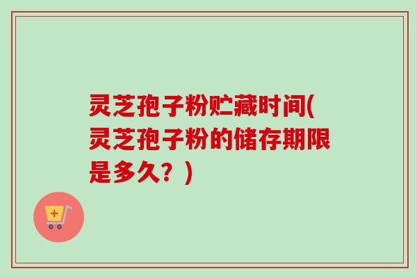 灵芝孢子粉贮藏时间(灵芝孢子粉的储存期限是多久?)