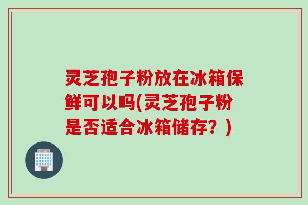 灵芝孢子粉放在冰箱保鲜可以吗(灵芝孢子粉是否适合冰箱储存?)