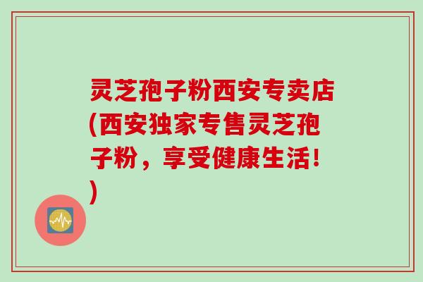 灵芝孢子粉西安专卖店(西安独家专售灵芝孢子粉,享受健康生活!)