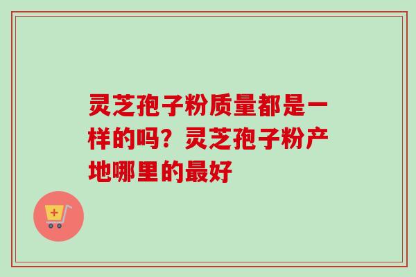 灵芝孢子粉质量都是一样的吗?灵芝孢子粉产地哪里的最好