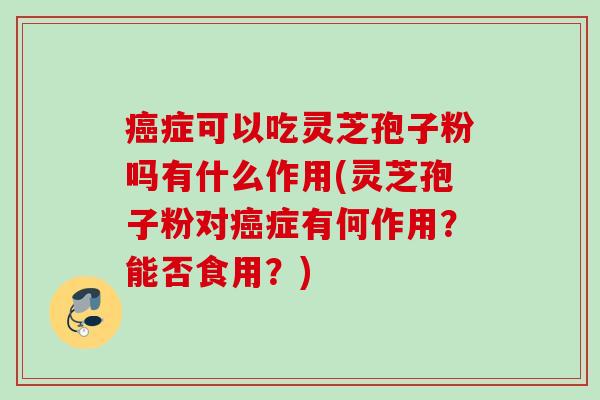 癌症可以吃灵芝孢子粉吗有什么作用(灵芝孢子粉对癌症有何作用?能否食用?)