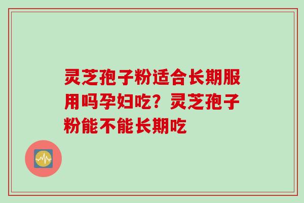 灵芝孢子粉适合长期服用吗孕妇吃?灵芝孢子粉能不能长期吃