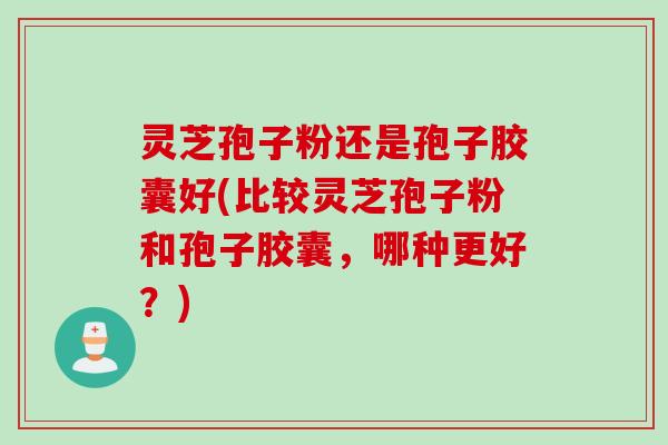 灵芝孢子粉还是孢子胶囊好(比较灵芝孢子粉和孢子胶囊,哪种更好?)