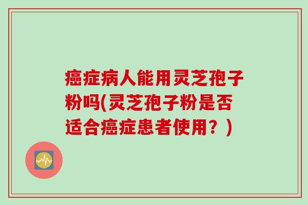 癌症病人能用灵芝孢子粉吗(灵芝孢子粉是否适合癌症患者使用?)