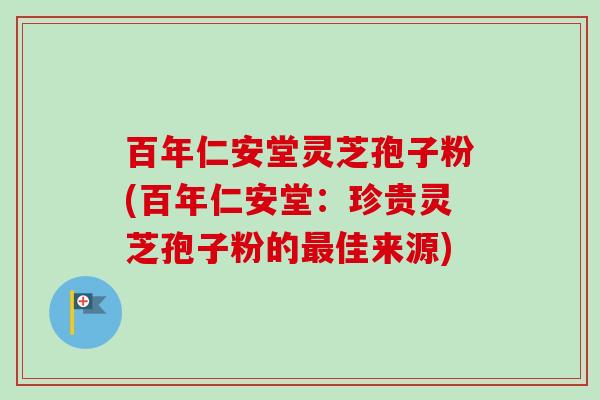百年仁安堂灵芝孢子粉(百年仁安堂:珍贵灵芝孢子粉的最佳来源)