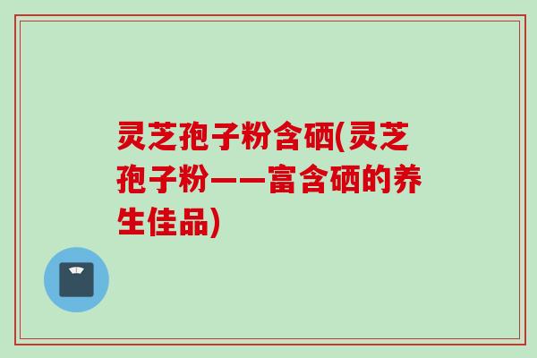 灵芝孢子粉含硒(灵芝孢子粉——富含硒的养生佳品)