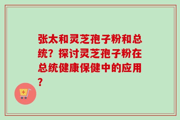 张太和灵芝孢子粉和总统？探讨灵芝孢子粉在总统健康保健中的应用？