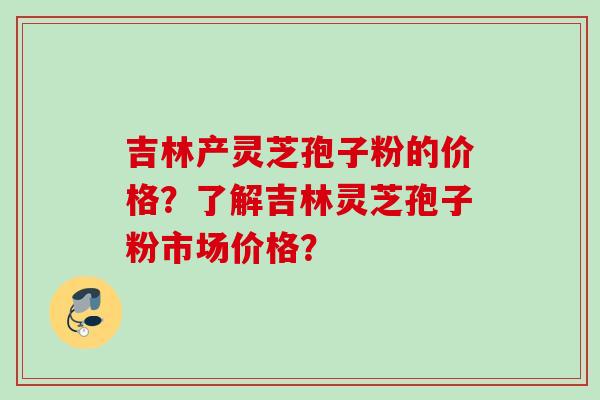 吉林产灵芝孢子粉的价格?了解吉林灵芝孢子粉市场价格? 吉林产灵芝孢子粉的价格?了解吉林灵芝孢子粉市场价格?