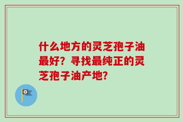 什么地方的灵芝孢子油最好?寻找最纯正的灵芝孢子油产地?