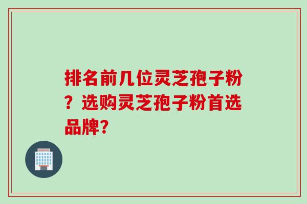 排名前几位灵芝孢子粉?选购灵芝孢子粉首选品牌? 排名前几位灵芝孢子粉?选购灵芝孢子粉首选品牌?
