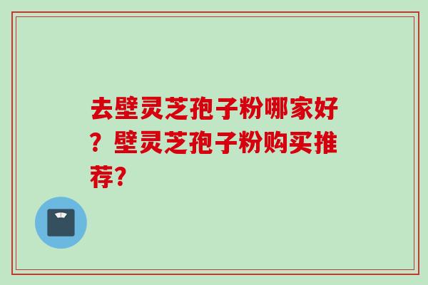 去壁灵芝孢子粉哪家好?壁灵芝孢子粉购买推荐?