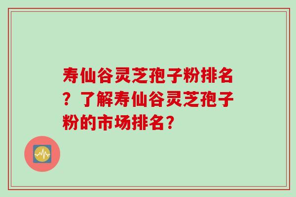 寿仙谷灵芝孢子粉排名?了解寿仙谷灵芝孢子粉的市场排名?