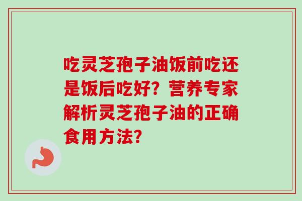 吃灵芝孢子油饭前吃还是饭后吃好？营养专家解析灵芝孢子油的正确食用方法？