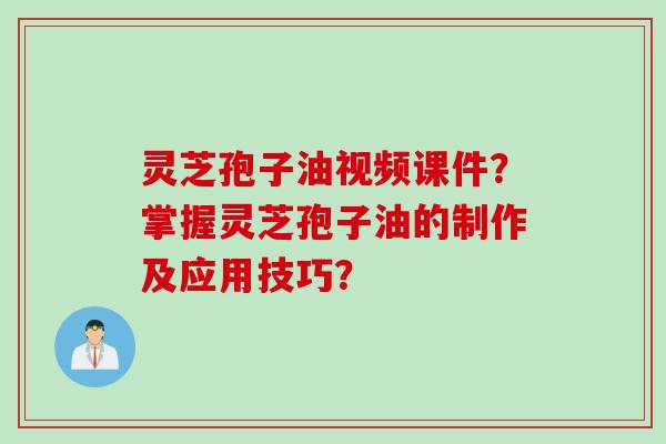 灵芝孢子油视频课件？掌握灵芝孢子油的制作及应用技巧？